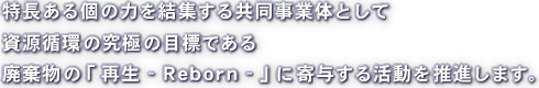 特長ある個の力を結集する共同事業体として資源循環の究極の目標である廃棄物の「 再生 - Reborn - 」に寄与する活動を推進します。